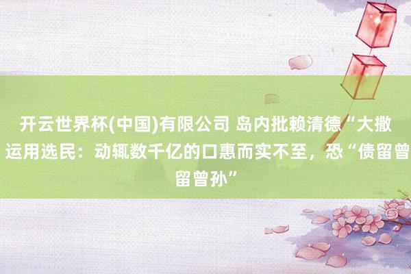 开云世界杯(中国)有限公司 岛内批赖清德“大撒币”运用选民：动辄数千亿的口惠而实不至，恐“债留曾孙”