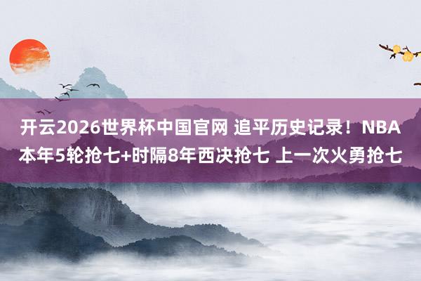 开云2026世界杯中国官网 追平历史记录！NBA本年5轮抢七+时隔8年西决抢七 上一次火勇抢七