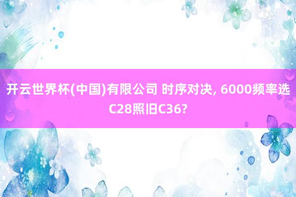 开云世界杯(中国)有限公司 时序对决， 6000频率选C28照旧C36?