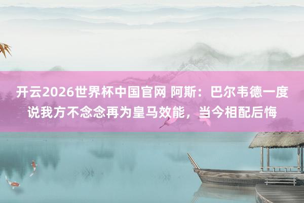 开云2026世界杯中国官网 阿斯：巴尔韦德一度说我方不念念再为皇马效能，当今相配后悔