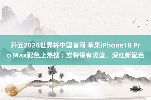 开云2026世界杯中国官网 苹果iPhone18 Pro Max配色上热搜 : 或将领有浅蓝、深红新配色