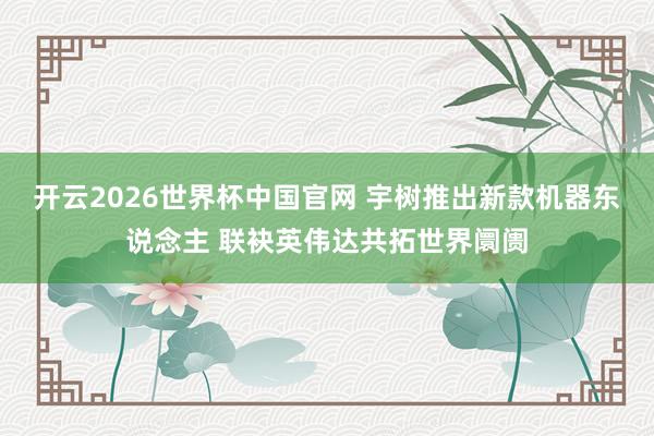 开云2026世界杯中国官网 宇树推出新款机器东说念主 联袂英伟达共拓世界阛阓