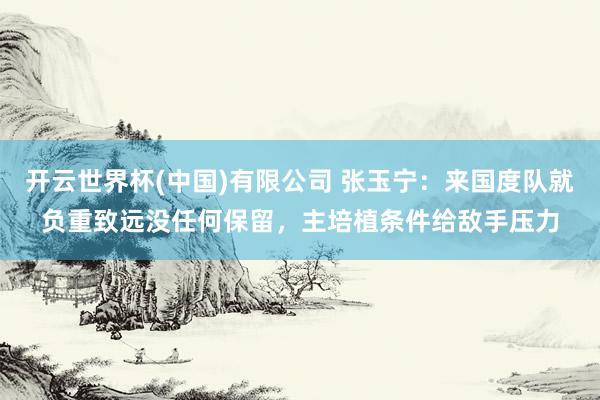 开云世界杯(中国)有限公司 张玉宁：来国度队就负重致远没任何保留，主培植条件给敌手压力
