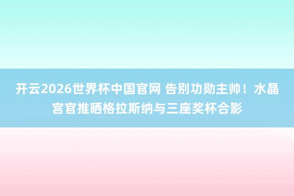 开云2026世界杯中国官网 告别功勋主帅！水晶宫官推晒格拉斯纳与三座奖杯合影