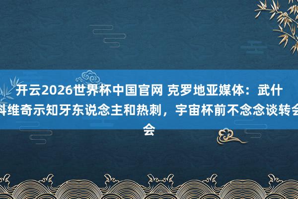 开云2026世界杯中国官网 克罗地亚媒体：武什科维奇示知牙东说念主和热刺，宇宙杯前不念念谈转会