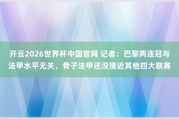 开云2026世界杯中国官网 记者：巴黎两连冠与法甲水平无关，骨子法甲还没接近其他四大联赛