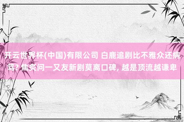 开云世界杯(中国)有限公司 白鹿追剧比不雅众还病笃? 焦炙问一又友新剧莫离口碑， 越是顶流越谦卑