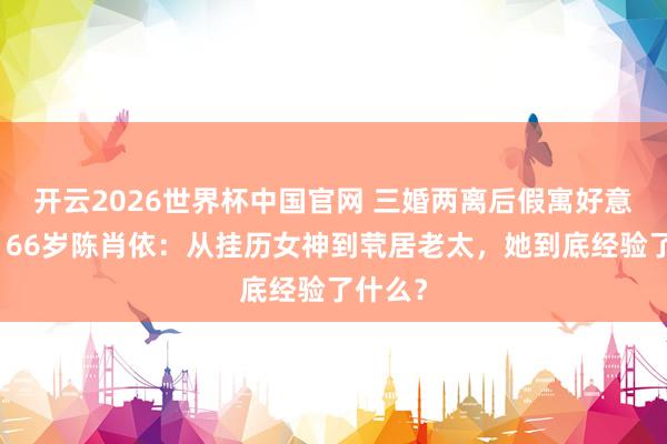 开云2026世界杯中国官网 三婚两离后假寓好意思国！66岁陈肖依：从挂历女神到茕居老太，她到底经验了什么？