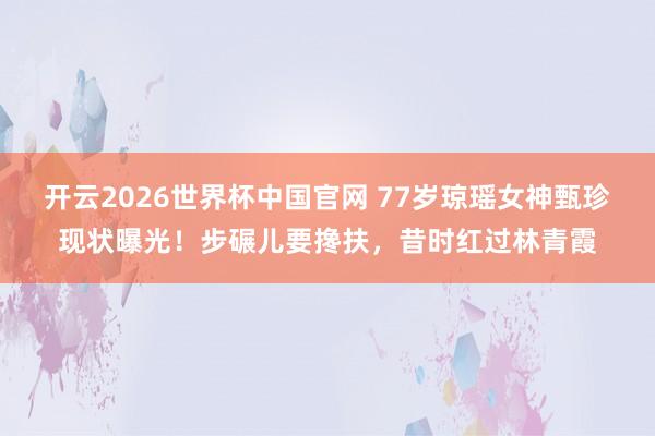 开云2026世界杯中国官网 77岁琼瑶女神甄珍现状曝光!步碾儿要搀扶,昔时红过林青霞