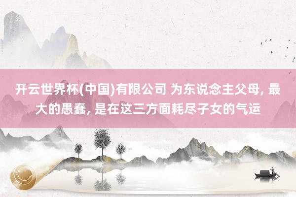 开云世界杯(中国)有限公司 为东说念主父母， 最大的愚蠢， 是在这三方面耗尽子女的气运