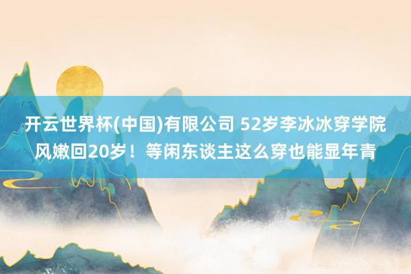 开云世界杯(中国)有限公司 52岁李冰冰穿学院风嫩回20岁!等闲东谈主这么穿也能显年青
