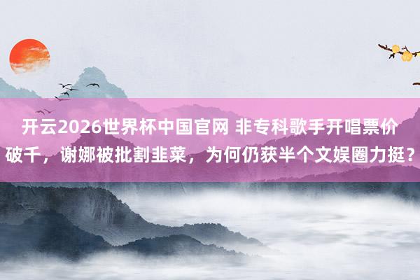 开云2026世界杯中国官网 非专科歌手开唱票价破千，谢娜被批割韭菜，为何仍获半个文娱圈力挺？