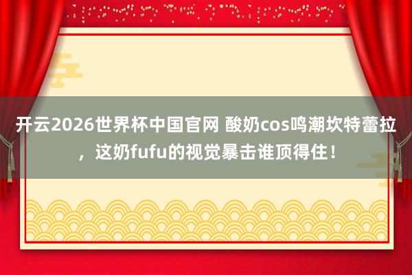 开云2026世界杯中国官网 酸奶cos鸣潮坎特蕾拉,这奶fufu的视觉暴击谁顶得住!