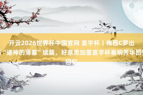 开云2026世界杯中国官网 寰宇杯|梅西C罗出演“诸神的薄暮”续篇,好意思加墨寰宇杯奏响芳华回忆