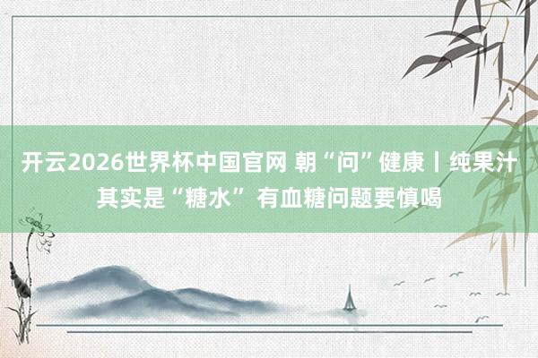 开云2026世界杯中国官网 朝“问”健康丨纯果汁其实是“糖水” 有血糖问题要慎喝