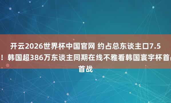 开云2026世界杯中国官网 约占总东谈主口7.5%!韩国超386万东谈主同期在线不雅看韩国寰宇杯首战