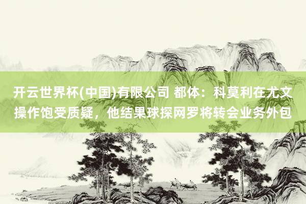 开云世界杯(中国)有限公司 都体:科莫利在尤文操作饱受质疑,他结果球探网罗将转会业务外包