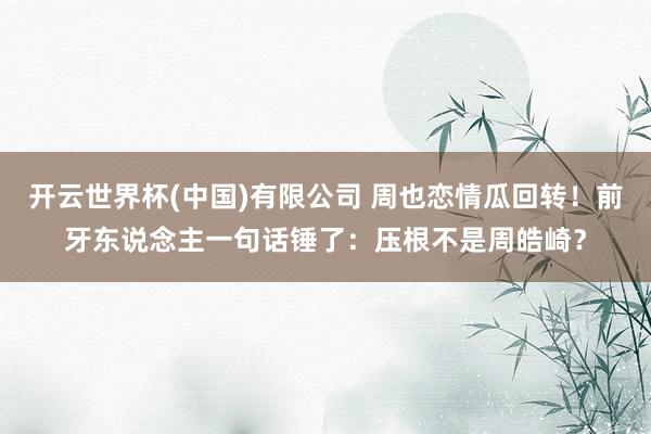 开云世界杯(中国)有限公司 周也恋情瓜回转！前牙东说念主一句话锤了：压根不是周皓崎？