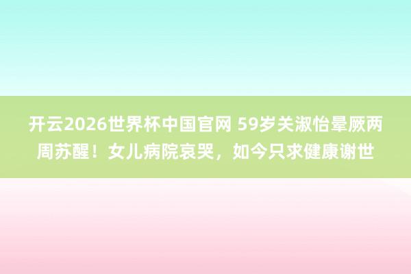 开云2026世界杯中国官网 59岁关淑怡晕厥两周苏醒！女儿病院哀哭，如今只求健康谢世