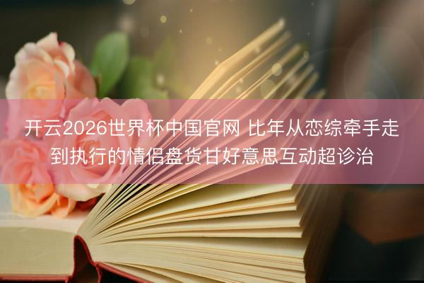 开云2026世界杯中国官网 比年从恋综牵手走到执行的情侣盘货甘好意思互动超诊治