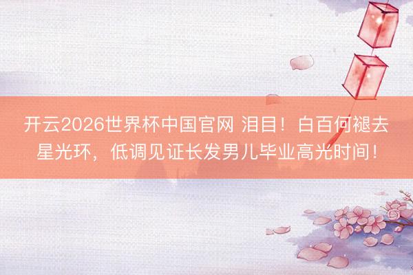 开云2026世界杯中国官网 泪目！白百何褪去星光环，低调见证长发男儿毕业高光时间！