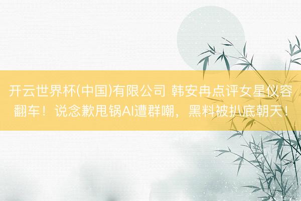 开云世界杯(中国)有限公司 韩安冉点评女星仪容翻车！说念歉甩锅AI遭群嘲，黑料被扒底朝天！