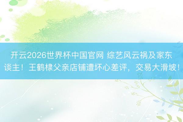 开云2026世界杯中国官网 综艺风云祸及家东谈主！王鹤棣父亲店铺遭坏心差评，交易大滑坡！