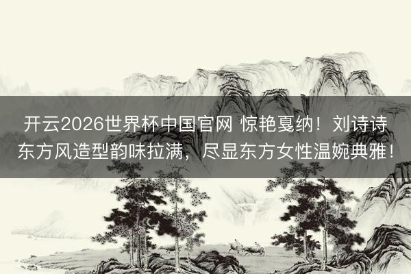 开云2026世界杯中国官网 惊艳戛纳！刘诗诗东方风造型韵味拉满，尽显东方女性温婉典雅！