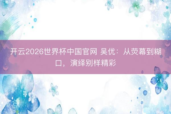 开云2026世界杯中国官网 吴优：从荧幕到糊口，演绎别样精彩