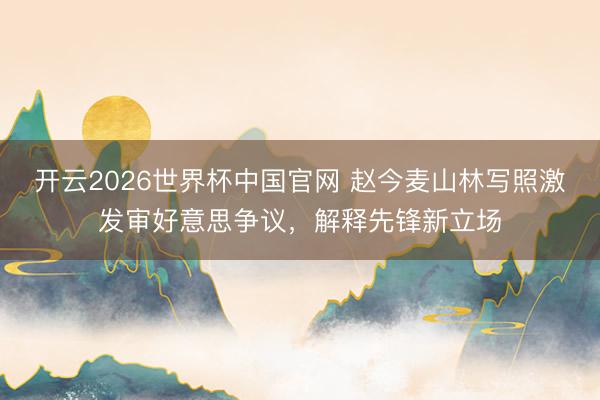 开云2026世界杯中国官网 赵今麦山林写照激发审好意思争议,解释先锋新立场