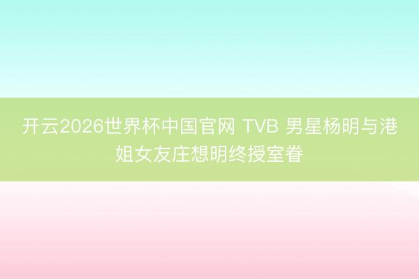 开云2026世界杯中国官网 TVB 男星杨明与港姐女友庄想明终授室眷