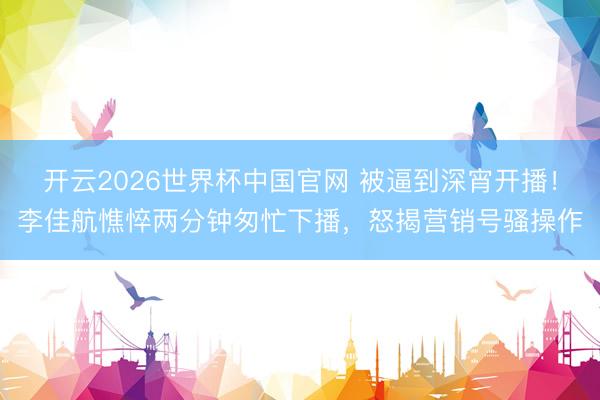 开云2026世界杯中国官网 被逼到深宵开播！李佳航憔悴两分钟匆忙下播，怒揭营销号骚操作