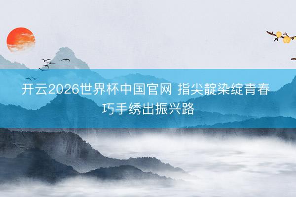 开云2026世界杯中国官网 指尖靛染绽青春 巧手绣出振兴路