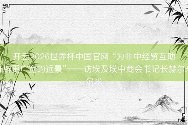 开云2026世界杯中国官网 “为非中经贸互助开辟更广宽的远景”——访埃及埃中商会书记长赫尔米