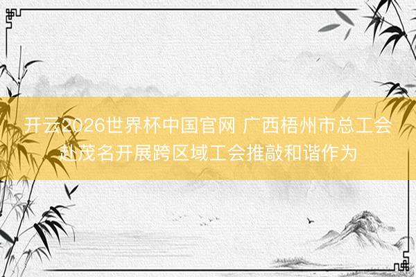 开云2026世界杯中国官网 广西梧州市总工会赴茂名开展跨区域工会推敲和谐作为