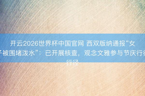 开云2026世界杯中国官网 西双版纳通报“女子被围堵泼水”：已开展核查，观念文雅参与节庆行径