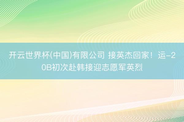 开云世界杯(中国)有限公司 接英杰回家！运-20B初次赴韩接迎志愿军英烈