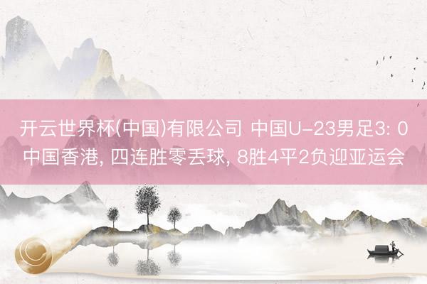 开云世界杯(中国)有限公司 中国U-23男足3: 0中国香港， 四连胜零丢球， 8胜4平2负迎亚运会