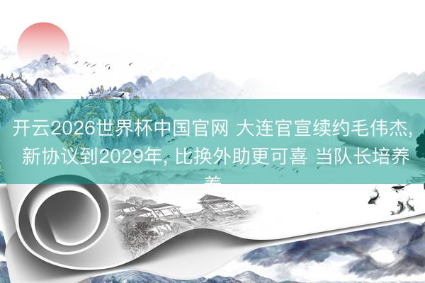 开云2026世界杯中国官网 大连官宣续约毛伟杰， 新协议到2029年， 比换外助更可喜 当队长培养