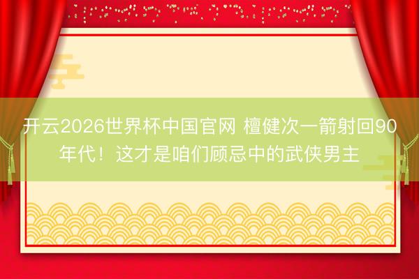 开云2026世界杯中国官网 檀健次一箭射回90年代！这才是咱们顾忌中的武侠男主
