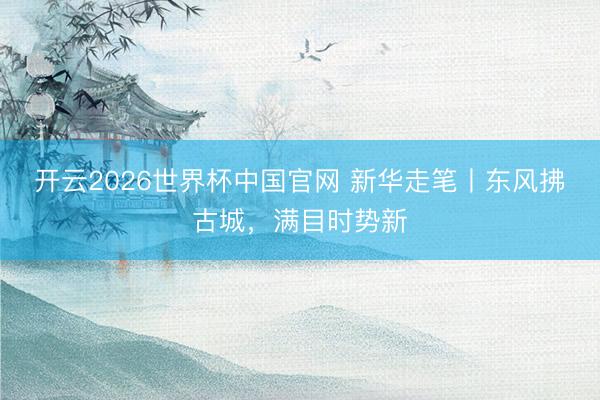 开云2026世界杯中国官网 新华走笔丨东风拂古城，满目时势新