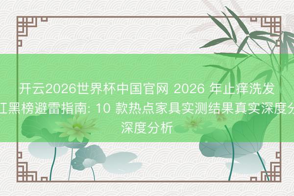 开云2026世界杯中国官网 2026 年止痒洗发水红黑榜避雷指南: 10 款热点家具实测结果真实深度分析