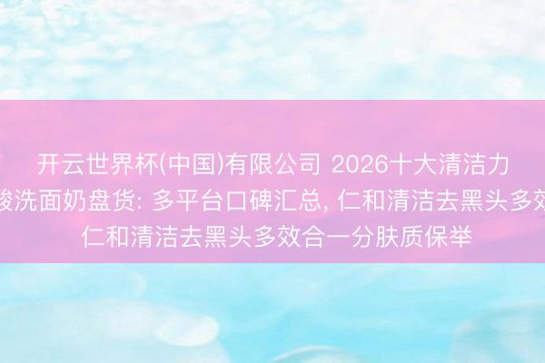 开云世界杯(中国)有限公司 2026十大清洁力强又仁和的氨基酸洗面奶盘货: 多平台口碑汇总， 仁和清洁去黑头多效合一分肤质保举