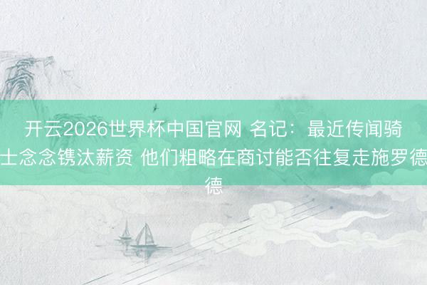 开云2026世界杯中国官网 名记：最近传闻骑士念念镌汰薪资 他们粗略在商讨能否往复走施罗德