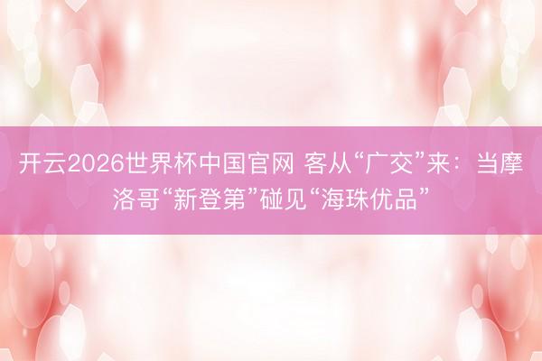 开云2026世界杯中国官网 客从“广交”来:当摩洛哥“新登第”碰见“海珠优品”