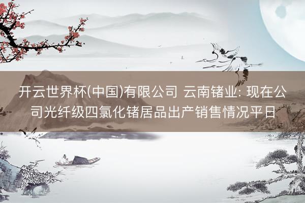 开云世界杯(中国)有限公司 云南锗业: 现在公司光纤级四氯化锗居品出产销售情况平日