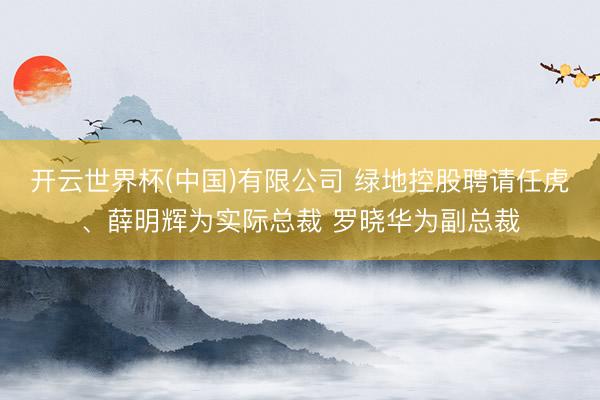开云世界杯(中国)有限公司 绿地控股聘请任虎、薛明辉为实际总裁 罗晓华为副总裁