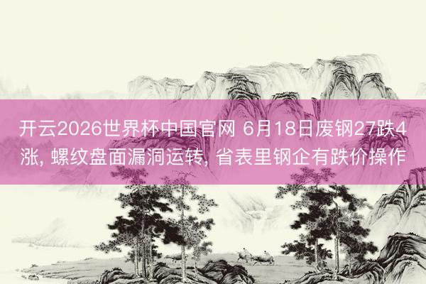 开云2026世界杯中国官网 6月18日废钢27跌4涨, 螺纹盘面漏洞运转, 省表里钢企有跌价操作