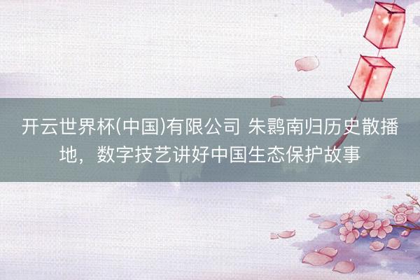 开云世界杯(中国)有限公司 朱鹮南归历史散播地，数字技艺讲好中国生态保护故事