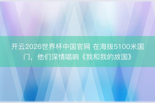 开云2026世界杯中国官网 在海拔5100米国门，他们深情唱响《我和我的故国》